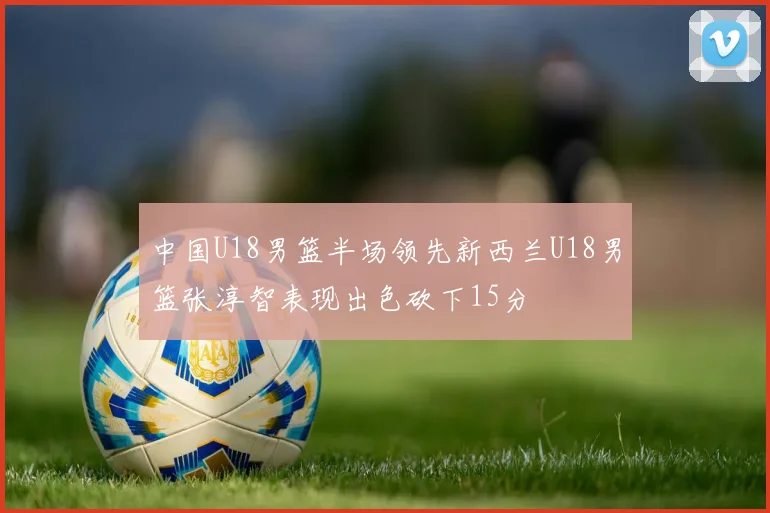 中国U18男篮半场领先新西兰U18男篮张淳智表现出色砍下15分