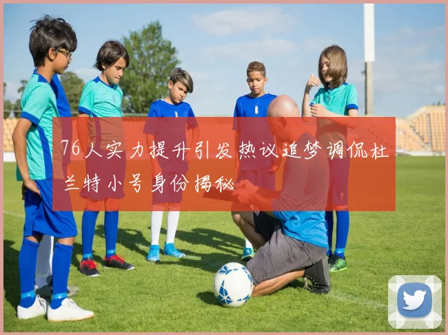 76人实力提升引发热议追梦调侃杜兰特小号身份揭秘