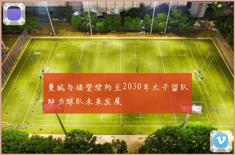 曼城与福登续约至2030年太子留队助力球队未来发展
